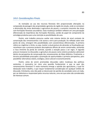 80


14.6 Considerações Finais

       As restrições ao uso dos recursos florestais têm proporcionado alterações na
composição da paisagem das propriedades agrícolas da região de estudo, onde se constatam
a diminuição das áreas destinadas à agricultura de pousio, e aumento crescente das áreas
com formações florestais secundárias. Estas mudanças também refletem em uma percepção
diferenciada da importância das formações florestais, saindo do papel de componente da
estratégia produtiva para uma restrição as possibilidades de usos.
        Porém, este trabalho procurou avaliar este sistema dentro do atual contexto de
conservação dos remanescentes e de acesso a terra para produção. Da reflexão sobre este
ponto de vista, emergem três possibilidades com características diferenciadas. A primeira
refere-se a legitimar o ilícito, ou seja, manter a atual postura de abrandar as fiscalizações por
reconhecer que o processo produziu discrepâncias difíceis de serem contornadas, aceitando
o risco iminente da perda de controle, quando a exceção passa a ser regra. A segunda
procura incorporar às discussões a agricultura de pousio como sistema produtivo admissível
dentro da perspectiva de conservação dos remanescentes de Mata Atlântica. Finalmente, a
terceira possibilidade pressupõe a promoção de oportunidades à primeira perspectiva, para
possibilitar alternativas viáveis, ecológica, sócio-cultural e economicamente.
       Porém, antes de serem promovidas discussões sobre mudanças das políticas
existentes, é necessário ter claro uma questão fundamental: o que se quer dos
remanescentes florestais? E neste momento emerge a opinião dos agricultores, a qual foi
destacada neste trabalho, e que requer fundamental consideração em qualquer âmbito de
discussão. Entretanto, esta não pode se desvincular da opinião da sociedade como um todo,
por ser detentora e responsável pelos recursos naturais, uma vez que estes são considerados
de interesse comum.
 
