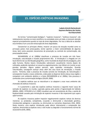 81


                15. ESPÉCIES EXÓTICAS INVASORAS


                                                                Isabela Schmitt Berkenbrock
                                                               Sayonara Barbosa dos Santos
                                                                            Kurt Bourscheid

        Os termos “contaminação biológica”, “espécies invasoras”, “exóticas invasoras”, são
relativamente recentes no meio científico e na sociedade como um todo, e merecem atenção
especial principalmente quando se trata de áreas degradadas. Por isso a idéia de se abordar
essa temática num curso de restauração de áreas degradadas.
       Caracterizar os principais efeitos, mostrar um pouco da situação mundial como os
principais países mais preocupados, tentar apontar a maior vulnerabilidade de algumas
áreas, bem como possíveis mecanismos de prevenção ou controle de contaminação, são
preocupações atuais.
        RICHARDSON, et al. (2000a) classificam o processo de invasão em três fases:
introdução, naturalização e invasão propriamente dita. A introdução é a chegada em um
local distinto da sua distribuição geográfica, como resultado da dispersão de propágulos, pela
ação humana. Muitos táxons introduzidos sobrevivem casualmente mesmo depois de
cultivados, podendo reproduzir-se sexual ou vegetativamente, mas falham em manter-se por
grandes períodos. Alguns podem persistir, após repetidas introduções. Quando
naturalizados, conseguem avançar áreas além dos seus locais de introdução, a invasão
ocorre. Portanto, todo o processo de invasão consiste da introdução, da naturalização e
conseqüente invasão a novos ambientes, onde pode se dispersar dentro dessa nova região e
competem com ambiente abiótico e a biota (RICHARDSON et al. 2000a). Este processo é
conhecido como contaminação biológica (ZILLER, 2000).
      As espécies exóticas que se naturalizam e se adaptam a esse novo ambiente são
chamadas de exóticas invasoras.
       E é justamente a ação das espécies exóticas invasoras a segunda maior causa de
extinção de espécies no mundo, superada apenas pela perda e fragmentação de habitats
(BRASIL, 2002). VITOUSEK et al. (1987) ressaltam que em ecossistemas de ilhas, a perda de
biodiversidade causada pela introdução de espécies invasoras é tão impactante que supera
ação humana.
       As espécies invasoras podem impactar negativamente espécies nativas de diversas
maneiras: as predando, competindo, cruzando e diminuindo a diversidade genética,
introduzindo patógenos e parasitas, ou diminuindo os nutrientes disponíveis (ESA, 2003).
Desta maneira, uma espécie introduzida pode alterar inteiramente a composição das
espécies, diminuindo as espécies raras, e até mudar ou degradar o funcionamento normal do
ecossistema (ESA, 2003).
 