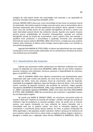 84

ecológica de cada espécie dentro das comunidades está associada a sua capacidade de
promover interações interespecíficas (HULBERT, 1971).
Contudo, BROWN (1987) coloca que, numa comunidade em que houve um processo natural
de colonização, não existem espécies inimigas umas das outras, pois os consumidores são os
principais responsáveis pelo controle populacional das espécies. Assim, segundo o mesmo
autor, estas são contidas dentro de seus padrões demográficos, de forma a manter uma
maior diversidade possível dentro dos ambientes naturais. Quando uma espécie invasora
permite poucas probabilidades de encontros interespecíficos, evitando seu controle
demográfico através da função dos consumidores, como o gênero Pinus, por exemplo, o
equilíbrio entre produtores e consumidores é quebrado, formando uma comunidade
dominada por poucas espécies (BECHARA, 2003). Dessa forma, a energia que essas espécies
exóticas antes utilizavam na defesa contra inimigos naturais agora passa a ser utilizada no
crescimento da população.
       Segundo WILLIAMSON & FITTER (1996), os fatores que determinam que uma espécie
introduzida se torne invasora estão relacionados com as características intrínsecas da mesma
e do ambiente que será invadido.



15.1 Características das invasoras

       Espécies que apresentam melhor performance em diferentes ambientes tem maior
sucesso na adaptação aos novos locais (REJMÁNEK, 2000), além de uma melhor resposta à
possíveis mudanças como distúrbios, hervivoria, pastoreio e disponibilidade de nutrientes,
água e luz (ALPERT et al., 2000).
        LAKE & LEISHMAN (2003) citam algumas características que provavelmente sejam
responsáveis pela ação invasora das plantas, tais como área da superfície foliar, textura e
pilosidade das folhas, massa das sementes, forma de crescimento, modo de dispersão,
capacidade de propagação vegetativa, época de floração e altura do dossel. Uma curta fase
juvenil, sementes de pequeno tamanho, alta produção de sementes, longos períodos
reprodutivos (REJMÁNEK & RICHARDSON, 1996), longa viabilidade das sementes (ALPERT et
al., 2000) e reprodução vegetativa (REJMÁNEK, 2000) e uma maior área foliar (WILLIAMSON
& FITTER, 1996; REJMÁNEK, 2000) são características que aumentam a capacidade invasora
de uma dada espécie vegetal.
        De acordo com KEANE & CRAWLEY (2002), um mecanismo comumente aceito de
invasão é dado pela “hipótese da exclusão de inimigos”, também chamada de exclusão da
herbivoria, fuga de predadores ou exclusão ecológica. Assim, de acordo com os mesmos
autores, uma espécie introduzida em novo ambiente faz menos interações com a
comunidade local que as espécies nativas. Isso inclui as interações negativas, que
controlariam o crescimento dessas plantas exóticas. Em ilhas, as plantas introduzidas de
folhas lignificadas e não palatáveis, podem sobreviver melhor à presença de herbívoros do
que as plantas nativas mais tenras e, desse modo, as espécies exóticas chegam a dominar a
paisagem à medida que a vegetação nativa diminui (PRIMACK & RODRIGUES, 2001). Os
 