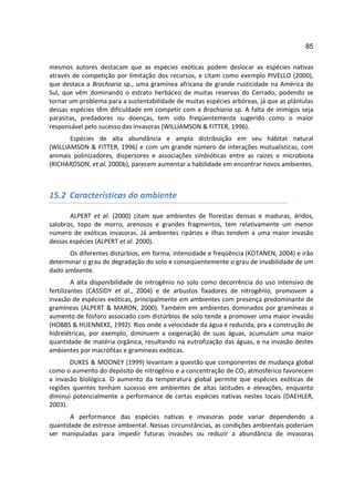 85

mesmos autores destacam que as espécies exóticas podem deslocar as espécies nativas
através de competição por limitação dos recursos, e citam como exemplo PIVELLO (2000),
que destaca a Brachiaria sp., uma gramínea africana de grande rusticidade na América do
Sul, que vêm dominando o estrato herbáceo de muitas reservas do Cerrado, podendo se
tornar um problema para a sustentabilidade de muitas espécies arbóreas, já que as plântulas
dessas espécies têm dificuldade em competir com a Brachiaria sp. A falta de inimigos seja
parasitas, predadores ou doenças, tem sido freqüentemente sugerido como o maior
responsável pelo sucesso das invasoras (WILLIAMSON & FITTER, 1996).
       Espécies de alta abundância e ampla distribuição em seu hábitat natural
(WILLIAMSON & FITTER, 1996) e com um grande número de interações mutualísticas, com
animais polinizadores, dispersores e associações simbióticas entre as raízes e microbiota
(RICHARDSON, et al. 2000b), parecem aumentar a habilidade em encontrar novos ambientes.



15.2 Características do ambiente

       ALPERT et al. (2000) citam que ambientes de florestas densas e maduras, áridos,
salobros, topo de morro, arenosos e grandes fragmentos, tem relativamente um menor
número de exóticas invasoras. Já ambientes ripários e ilhas tendem a uma maior invasão
dessas espécies (ALPERT et al. 2000).
      Os diferentes distúrbios, em forma, intensidade e freqüência (KOTANEN, 2004) e irão
determinar o grau de degradação do solo e conseqüentemente o grau de invabilidade de um
dado ambiente.
         A alta disponibilidade de nitrogênio no solo como decorrência do uso intensivo de
fertilizantes (CASSIDY et al., 2004) e de arbustos fixadores de nitrogênio, promovem a
invasão de espécies exóticas, principalmente em ambientes com presença predominante de
gramíneas (ALPERT & MARON, 2000). Também em ambientes dominados por gramíneas o
aumento de fósforo associado com distúrbios de solo tende a promover uma maior invasão
(HOBBS & HUENNEKE, 1992). Rios onde a velocidade da água é reduzida, pra a construção de
hidrelétricas, por exemplo, diminuem a oxigenação de suas águas, acumulam uma maior
quantidade de matéria orgânica, resultando na eutrofização das águas, e na invasão destes
ambientes por macrófitas e gramíneas exóticas.
       DUKES & MOONEY (1999) levantam a questão que componentes de mudança global
como o aumento do depósito de nitrogênio e a concentração de CO2 atmosférico favorecem
a invasão biológica. O aumento da temperatura global permite que espécies exóticas de
regiões quentes tenham sucesso em ambientes de altas latitudes e elevações, enquanto
diminui potencialmente a performance de certas espécies nativas nestes locais (DAEHLER,
2003).
       A performance das espécies nativas e invasoras pode variar dependendo a
quantidade de estresse ambiental. Nessas circunstâncias, as condições ambientais poderiam
ser manipuladas para impedir futuras invasões ou reduzir a abundância de invasoras
 