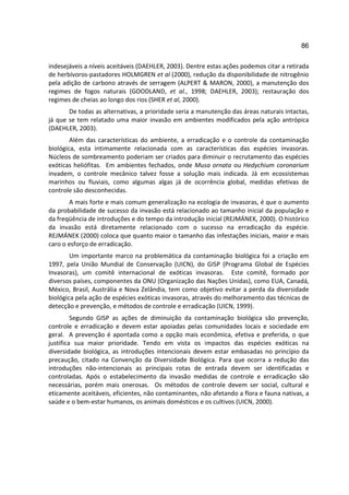 86

indesejáveis a níveis aceitáveis (DAEHLER, 2003). Dentre estas ações podemos citar a retirada
de herbívoros-pastadores HOLMGREN et al (2000), redução da disponibilidade de nitrogênio
pela adição de carbono através de serragem (ALPERT & MARON, 2000), a manutenção dos
regimes de fogos naturais (GOODLAND, et al., 1998; DAEHLER, 2003); restauração dos
regimes de cheias ao longo dos rios (SHER et al, 2000).
       De todas as alternativas, a prioridade seria a manutenção das áreas naturais intactas,
já que se tem relatado uma maior invasão em ambientes modificados pela ação antrópica
(DAEHLER, 2003).
        Além das características do ambiente, a erradicação e o controle da contaminação
biológica, esta intimamente relacionada com as características das espécies invasoras.
Núcleos de sombreamento poderiam ser criados para diminuir o recrutamento das espécies
exóticas heliófitas. Em ambientes fechados, onde Musa ornata ou Hedychium coronarium
invadem, o controle mecânico talvez fosse a solução mais indicada. Já em ecossistemas
marinhos ou fluviais, como algumas algas já de ocorrência global, medidas efetivas de
controle são desconhecidas.
       A mais forte e mais comum generalização na ecologia de invasoras, é que o aumento
da probabilidade de sucesso da invasão está relacionado ao tamanho inicial da população e
da freqüência de introduções e do tempo da introdução inicial (REJMÁNEK, 2000). O histórico
da invasão está diretamente relacionado com o sucesso na erradicação da espécie.
REJMÁNEK (2000) coloca que quanto maior o tamanho das infestações iniciais, maior e mais
caro o esforço de erradicação.
        Um importante marco na problemática da contaminação biológica foi a criação em
1997, pela União Mundial de Conservação (UICN), do GISP (Programa Global de Espécies
Invasoras), um comitê internacional de exóticas invasoras. Este comitê, formado por
diversos países, componentes da ONU (Organização das Nações Unidas), como EUA, Canadá,
México, Brasil, Austrália e Nova Zelândia, tem como objetivo evitar a perda da diversidade
biológica pela ação de espécies exóticas invasoras, através do melhoramento das técnicas de
detecção e prevenção, e métodos de controle e erradicação (UICN, 1999).
         Segundo GISP as ações de diminuição da contaminação biológica são prevenção,
controle e erradicação e devem estar apoiadas pelas comunidades locais e sociedade em
geral. A prevenção é apontada como a opção mais econômica, efetiva e preferida, o que
justifica sua maior prioridade. Tendo em vista os impactos das espécies exóticas na
diversidade biológica, as introduções intencionais devem estar embasadas no princípio da
precaução, citado na Convenção da Diversidade Biológica. Para que ocorra a redução das
introduções não-intencionais as principais rotas de entrada devem ser identificadas e
controladas. Após o estabelecimento da invasão medidas de controle e erradicação são
necessárias, porém mais onerosas. Os métodos de controle devem ser social, cultural e
eticamente aceitáveis, eficientes, não contaminantes, não afetando a flora e fauna nativas, a
saúde e o bem-estar humanos, os animais domésticos e os cultivos (UICN, 2000).
 