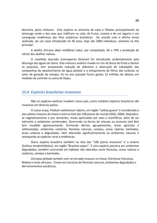89

Noronha, pelos militares. Esta espécie se alimenta de ovos e filhotes principalmente da
tartaruga verde e das aves que nidificam no solo, de frutas, insetos e de um lagarto e um
caranguejo endêmicos das ilhas oceânicas brasileiras. De acordo com o último censo
realizado, de um casal introduzido há 40 anos, hoje são 2600 indivíduos, somente na ilha
principal.
       A abelha africana (Apis mellifera) reduz, por competição, 60 a 70% a produção de
néctar das abelhas nativas.
       O mexilhão dourado (Limnoperna fortunei) foi introduzido acidentalmente pela
descarga das águas de lastre. Este molusco asiático invade os rios da Bacia do Prata e dentre
os prejuízos, tem provocando redução de diâmetro e obstrução de tubulações das
companhias de abastecimento de água potável e o entupimento de filtros das turbinas no
setor de geração de energia. Só no ano passado foram gastos 12 milhões de dólares em
medidas de controle na usina de Itaipu.



15.6 Espécies brasileiras invasoras

       Não só espécies exóticas invadem nosso país, como também espécies brasileiras são
invasoras em diversos países.
        O nosso araçá, Psidium cattleianum Sabine, em inglês “cattley guava” é considerado a
pior planta invasora do Havaí e está na lista das 100 piores do mundo (ISSG, 2004). Reproduz-
se vegetativamente e por sementes, muito apreciadas por aves e mamíferos, além de ser
tolerante a ambientes sombreados. Ocorrendo na forma de arbusto ou arvoreta (até 8m)
tem invadido agressivamente, formando densos agrupamentos, áreas agrícolas e
reflorestadas, ambientes costeiros, florestas naturais, campos, zonas ripárias, banhados,
áreas urbanas e degradadas. Vêm alterando significativamente os ambientes naturais e
ameaçando as espécies raras e endêmicas.
       Outra espécie brasileira também na lista das “100 piores invasoras” é a aroeira
(Schinus terebinthifolius), em inglês “Brazilian peper”. É uma espécie pioneira em ambientes
degradados, também ocorrendo em hábitats não alterados como florestas, zonas ripárias e
costeiras, campos e banhados.
       Cecropia peltada também vem se tornado invasora no Havaí, Polinésias francesas,
Malásia e leste africano. Cresce em clareiras de florestas naturais, ambientes degradados e
derramamentos vulcânicos.
 