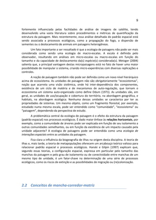 9

fortemente influenciada pelas facilidades de análise de imagens de satélite, tendo
desenvolvido uma vasta literatura sobre procedimentos e métricas de quantificação da
estrutura da paisagem. Mais recentemente, essa análise detalhada do padrão espacial está
sendo associada a processos ecológicos, como a propagação do fogo, a dispersão de
sementes ou o deslocamento de animais em paisagens heterogêneas.
        Um fato importante a ser ressaltado é que a ecologia de paisagens não pode ser mais
considerada como sendo uma ecologia de macro-escalas. A escala é definida pelo
observador, resultando em análises em micro-escalas ou macro-escalas em função do
tamanho e da capacidade de deslocamento da(s) espécie(s) considerada(s). Metzger (2004)
salienta que, a principal vantagem destas micropaisagens está no fato de haver uma maior
possibilidade de manipular o sistema, criando micro-experiências com diversas replicações e
controles.
        A noção de paisagem também não pode ser definida como um novo nível hierárquico
acima de ecossistema. As unidades de paisagem não são obrigatoriamente “ecossistemas”,
noção que acarreta uma visão sistêmica, onde há inter-dependência dos componentes,
existência de um ciclo de matéria e de mecanismos de auto-regulação, que tornam o
ecossistema um sistema auto-organizado como define Odum (1971). As unidades são, em
geral, as unidades de uso/ocupação e cobertura do território, na abordagem geográfica, e
habitats, na abordagem ecológica. Nenhuma dessas unidades se caracteriza por ter as
propriedades de sistemas. Um mesmo objeto, como um fragmento florestal, por exemplo,
estudado numa mesma escala, pode ser entendido como “comunidade”, “ecossistema” ou
“paisagem”, dependendo da perspectiva de estudo.
       A problemática central da ecologia de paisagem é o efeito da estrutura da paisagem
(padrão espacial) nos processos ecológicos. É dado maior ênfase às relações horizontais, por
exemplo, como a comunidade de árvores pode ser explicada em função de seu isolamento a
outras comunidades semelhantes, ou em função da existência de um impacto causado pela
unidade adjacente? A ecologia de paisagens pode ser entendida como uma ecologia de
interações espaciais entre as unidades da paisagem.
        Fica clara a influência da biogeografia de ilhas na origem desta disciplina. A teoria de
ilhas e, mais tarde, a teoria de metapopulações oferecem um arcabouço teórico valioso para
relacionar padrão espacial e processos ecológicos. Hanski e Gilpin (1997) explicam que,
segundo essas teorias, a configuração espacial, expressa em particular pelo tamanho das
manchas da paisagem e pelo grau de isolamento ou de conectividade entre manchas de um
mesmo tipo de unidade, é um fator-chave na determinação de uma série de processos
ecológicos, como os riscos de extinção e as possibilidades de migração ou (re)colonização.




2.2 Conceitos de mancha-corredor-matriz
 