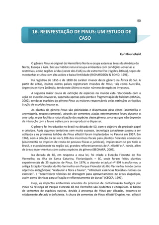90


        16. REINFESTAÇÃO DE PINUS: UM ESTUDO DE
                           CASO

                                                                               Kurt Bourscheid

         O gênero Pinus é original do Hemisfério Norte e ocupa extensas áreas da América do
Norte, Europa e Ásia. Em seu hábitat natural ocupa ambientes com condições adversas e
restritivas, como regiões áridas (oeste dos EUA) ou de extremo frio (regiões árticas), topos de
montanhas e solos com alta acidez e baixa fertilidade (RICHARDSON & BOND, 1991).
        Há registros de 1855 e de 1890 do caráter invasor deste gênero na África do Sul. A
partir de então, muitos outros países registraram invasões de Pinus, tais como Austrália,
Argentina e Nova Zelândia, tendo este último o maior número de espécies invasoras.
       A segunda maior causa de extinção de espécies no mundo está relacionada com a
ação de espécies invasoras, superada apenas pela perda e fragmentação de habitats (BRASIL,
2002), sendo as espécies do gênero Pinus as maiores responsáveis pelas extinções atribuídas
à ação de espécies invasoras.
       As plantas do gênero Pinus são polinizadas e dispersadas pelo vento (anemofilia e
anemocoria, respectivamente), através de sementes aladas extremamente leves durante o
ano todo, o que facilita a naturalização das espécies deste gênero, uma vez que não depende
da interação com a fauna nativa para se reproduzir e dispersar.
        O gênero foi introduzido no Brasil na década de 50, com o objetivo de produzir papel
e celulose. Após algumas tentativas sem muito sucesso, tecnologia canadense passou a ser
utilizada e os primeiros talhões de Pinus elliottii foram implantados no Paraná em 1957. Em
1966, com a criação da Lei no 5.106 dos incentivos fiscais para plantios florestais comerciais
(abatimento do imposto de renda de pessoas físicas e jurídicas), implantaram-se por todo o
Brasil, e especialmente na região sul, grandes reflorestamentos de P. elliottii e P. taeda, além
de áreas experimentais com outras espécies do gênero (BECHARA, 2003).
       Na década de 60, em resposta a essa lei, foi criada a Estação Florestal do Rio
Vermelho, na Ilha de Santa Catarina, Florianópolis – SC, onde foram feitos plantios
experimentais de 25 espécies de Pinus. Em 1974, o decreto estadual nº 994 transformou a
antiga Estação Florestal do Rio Vermelho em Parque Florestal do Rio Vermelho, tendo como
objetivos antagônicos: “restaurar a flora e fauna”, “introduzir essências florestais nativas ou
exóticas”, e “desenvolver técnicas de drenagem para aproveitamento de áreas alagadiças,
assim como técnicas para a fixação e reflorestamento de dunas” (CECCA, 1997).
       Hoje, os impactos ambientais oriundos do processo de contaminação biológica por
Pinus na restinga do Parque Florestal do Rio Vermelho são evidentes e conspícuos. O banco
de sementes de espécies nativas, devido à presença de Pinus por décadas, encontra-se
nitidamente afetado e deficiente. A chuva de sementes de Pinus elliottii Engelm. var. elliottii
 