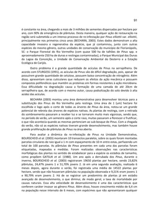 91

é constante na área, chegando a mais de 3 milhões de sementes dispersadas por hectare por
ano, com 90% de emergência de plântulas. Desta maneira, qualquer ação de restauração na
região será submetida a um intenso processo de re-infestação por Pinus elliottii var. elliottii,
principalmente nos primeiros cinco anos (BECHARA, 2003). Estes dados demonstram a alta
capacidade invasora e regenerativa da espécie, que já contaminou, junto com outras
espécies do mesmo gênero, outras unidades de conservação do município de Florianópolis,
SC: o Parque Florestal do Rio Vermelho (com quase 500 ha de talhões de Pinus spp. e
aproximadamente 250 ha de dunas e restingas contaminadas), o Parque Municipal das Dunas
da Lagoa da Conceição, a Unidade de Conservação Ambiental do Desterro e a Estação
Ecológica de Carijós.
       Outro problema é a grande quantidade de acículas de Pinus na serrapilheira. De
acordo com STURGESS (1991), as acículas de Pinus são de difícil degradação, pois, apesar de
possuírem grande quantidade de celulose, possuem baixa concentração de nitrogênio. Além
disso, apresentam ceras cuticulares que reduzem os efeitos da ação mecânica e possuem
compostos polifenólicos que mantêm as proteínas em formas resistentes à ação microbiana.
Essa dificuldade na degradação causa a formação de uma camada de até 20cm de
serrapilheira que, de acordo com o mesmo autor, causa podsolização do solo devido à alta
acidez das acículas.
       BECHARA (2003) montou uma área demonstrativa para desenvolver técnicas para a
substituição dos Pinus do Rio Vermelho pela restinga. Uma área de 1 (um) hectare foi
escolhida e logo após o corte de todas as árvores de Pinus da área, notou-se um grande
potencial de rebrota das árvores de espécies nativas. As plantas de restinga, com a retirada
do sombreamento passaram a receber luz e se tornaram muito mais vigorosas, sendo que,
no período de verão, um semestre após o corte raso, muitas passaram a florescer e frutificar,
o que não acontecia quando as mesmas pertenciam ao sub-bosque de Pinus. Com a chegada
do verão, não só as espécies nativas tiveram grande desenvolvimento, mas também houve
grande proliferação de plântulas de Pinus na área aberta.
       Para avaliar a dinâmica da re-infestação de Pinus na Unidade Demonstrativa,
BOURSCHEID et al. (2003) montaram 10 transectos paralelos, sobre os quais foram montadas
parcelas circulares de raio igual a 1 m com espaçamento de 10 m entre estas, perfazendo um
total de 100 parcelas. As plântulas de Pinus presentes em cada uma das parcelas foram
etiquetadas, mapeadas e medidas. Foram realizadas observações nas características
morfológicas das plantas no sentido de estabelecer para a espécie os estádios de tamanho,
como propõem GATSUK et al. (1980). Um ano após a derrubada dos Pinus, durante o
inverno, BOURSCHEID et al. (2003) registraram 19650 plantas por hectare, sendo 23,82%
plântulas, 24,47% jovens 1 e 51,70% jovens 2. Já em uma segunda avaliação, realizada 6
meses depois, agora durante o verão, foi registrada uma média de 14522 plantas por
hectare, sendo que não houveram plântulas na população observada e 9,21% eram jovens 1
e 90,79% eram jovens 2. Há de se registrar um predomínio de plantas já em estádio
avançado de desenvolvimento, o que diminui, de modo geral, a taxa de mortalidade por
causas naturais. Essa alta velocidade de desenvolvimento é uma das características que
conferem caráter invasor ao gênero Pinus. Além disso, houve crescimento médio de 6,4 cm
na população nesse intervalo de 6 meses, com espécimes que não apresentaram qualquer
 