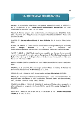 93


                 17. REFERÊNCIAS BIBLIOGRÁFICAS


AB’SABER, A.N. O Suporte Geoecológico das Florestas Beradeiras (Ciliares). In: RODRIGUES,
R.R. e LEITÃO-FILHO, H. (Ed.). Matas Ciliares: Conservação e Recuperação. São Paulo:
Universidade de São Paulo, 2000. Cap. 1, p. 15-25.

AGUIAR, R. Técnica recupera solos contaminados por metais pesados. CH on-line. 4 abr.
2002. Disponível em: <http://www.uol.com.br/cienciahoje/chdia/n569.htm>. Acesso em:
dezembro de 2002.

ALMEIDA, D.S. Recuperação ambiental da Mata Atlântica. Rio de Janeiro: Ilhéus, Editus,
2000.

ALPERT, P. & MARON, J.L. Carbon addition as a countermeasure against biological invasion by
plants.    Biologial     Invasions.    v.1.     p.    33-40.           Disponível      em:
<http://www.kluweronline.com/issn/1387-3547/contents>. Acesso em: 7 de maio de 2004.

ALPERT, P.; BONÉ, E.; HOLZAFEL, C. Invasiveness, invisibility and the role of environmental
stress in the spread of non-native plants. Perspectives in Plant Ecology, Evolution and
Systematics. v.3, n.1. p. 52-66. Disponível em: <http://www.elsevier-deutschland.de/ppees>.
Acesso em: 7 de maio de 2004.

AMBIENTE BRASIL (BRASIL):Disponível em: <http:// www.ambientebrasil.com.br> Acesso em:
2004.

ANDRADE, J.C. & CARAUTA, P.P.P. Associação Cecropia-Azteca na restinga do Recreio dos
Bandeirantes Rio de Janeiro - RJ. Bradea 3(5): 31-33, 1979.

ARAUJO, D.S.D. & L.D.Lacerda. 1987. A natureza das restingas. Ciência Hoje 6(33):42-8.

ARAUJO, D.S.D. Restingas: síntese dos conhecimentos para a costa sul-sudeste brasileira. In:
Simpósio sobre ecossistemas da costa sul e sudeste brasileira: síntese dos conhecimentos,
1987, Cananéia. São Paulo: Aciesp, 1987. p. 333-347.

ARMESTO, J.J., DÍAZ, I., PAPIC, C. & WILLSON, M. Seed rain of fleshy and dry propagules in
different habitats in temperate rain forest of Chiloé Island, Chile. Austral Ecology 26: 311-
320, 2001.

ASSAD, M. L. L. Fauna do Solo. In: MILTON, A. T. & HUNGRIA, M. (Ed.). Biologia dos Solos do
Cerrado. v. 74, 1997. p. 19-31.
 