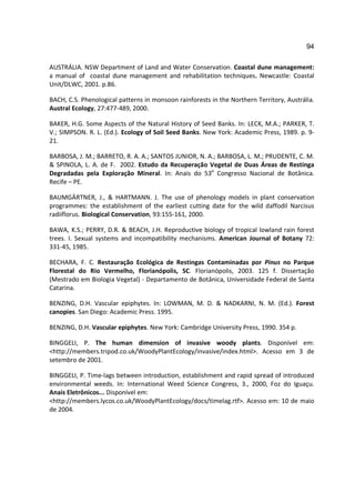 94

AUSTRÁLIA. NSW Department of Land and Water Conservation. Coastal dune management:
a manual of coastal dune management and rehabilitation techniques. Newcastle: Coastal
Unit/DLWC, 2001. p.86.

BACH, C.S. Phenological patterns in monsoon rainforests in the Northern Territory, Austrália.
Austral Ecology, 27:477-489, 2000.

BAKER, H.G. Some Aspects of the Natural History of Seed Banks. In: LECK, M.A.; PARKER, T.
V.; SIMPSON. R. L. (Ed.). Ecology of Soil Seed Banks. New York: Academic Press, 1989. p. 9-
21.

BARBOSA, J. M.; BARRETO, R. A. A.; SANTOS JUNIOR, N. A.; BARBOSA, L. M.; PRUDENTE, C. M.
& SPINOLA, L. A. de F. 2002. Estudo da Recuperação Vegetal de Duas Áreas de Restinga
Degradadas pela Exploração Mineral. In: Anais do 53o Congresso Nacional de Botânica.
Recife – PE.

BAUMGÄRTNER, J., & HARTMANN. J. The use of phenology models in plant conservation
programmes: the establishment of the earliest cutting date for the wild daffodil Narcisus
radiiflorus. Biological Conservation, 93:155-161, 2000.

BAWA, K.S.; PERRY, D.R. & BEACH, J.H. Reproductive biology of tropical lowland rain forest
trees. I. Sexual systems and incompatibility mechanisms. American Journal of Botany 72:
331-45, 1985.

BECHARA, F. C. Restauração Ecológica de Restingas Contaminadas por Pinus no Parque
Florestal do Rio Vermelho, Florianópolis, SC. Florianópolis, 2003. 125 f. Dissertação
(Mestrado em Biologia Vegetal) - Departamento de Botânica, Universidade Federal de Santa
Catarina.

BENZING, D.H. Vascular epiphytes. In: LOWMAN, M. D. & NADKARNI, N. M. (Ed.). Forest
canopies. San Diego: Academic Press. 1995.

BENZING, D.H. Vascular epiphytes. New York: Cambridge University Press, 1990. 354 p.

BINGGELI, P. The human dimension of invasive woody plants. Disponível em:
<http://members.tripod.co.uk/WoodyPlantEcology/invasive/index.html>. Acesso em 3 de
setembro de 2001.

BINGGELI, P. Time-lags between introduction, establishment and rapid spread of introduced
environmental weeds. In: International Weed Science Congress, 3., 2000, Foz do Iguaçu.
Anais Eletrônicos... Disponível em:
<http://members.lycos.co.uk/WoodyPlantEcology/docs/timelag.rtf>. Acesso em: 10 de maio
de 2004.
 