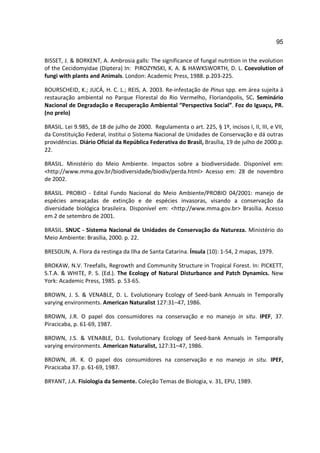 95

BISSET, J. & BORKENT, A. Ambrosia galls: The significance of fungal nutrition in the evolution
of the Cecidomyidae (Diptera) In: PIROZYNSKI, K. A. & HAWKSWORTH, D. L. Coevolution of
fungi with plants and Animals. London: Academic Press, 1988. p.203-225.

BOURSCHEID, K.; JUCÁ, H. C. L.; REIS, A. 2003. Re-infestação de Pinus spp. em área sujeita à
restauração ambiental no Parque Florestal do Rio Vermelho, Florianópolis, SC. Seminário
Nacional de Degradação e Recuperação Ambiental “Perspectiva Social”. Foz do Iguaçu, PR.
(no prelo)

BRASIL. Lei 9.985, de 18 de julho de 2000. Regulamenta o art. 225, § 1º, incisos I, II, III, e VII,
da Constituição Federal, institui o Sistema Nacional de Unidades de Conservação e dá outras
providências. Diário Oficial da República Federativa do Brasil, Brasília, 19 de julho de 2000.p.
22.

BRASIL. Ministério do Meio Ambiente. Impactos sobre a biodiversidade. Disponível em:
<http://www.mma.gov.br/biodiversidade/biodiv/perda.html> Acesso em: 28 de novembro
de 2002.

BRASIL. PROBIO - Edital Fundo Nacional do Meio Ambiente/PROBIO 04/2001: manejo de
espécies ameaçadas de extinção e de espécies invasoras, visando a conservação da
diversidade biológica brasileira. Disponível em: <http://www.mma.gov.br> Brasília. Acesso
em 2 de setembro de 2001.

BRASIL. SNUC - Sistema Nacional de Unidades de Conservação da Natureza. Ministério do
Meio Ambiente: Brasília, 2000. p. 22.

BRESOLIN, A. Flora da restinga da Ilha de Santa Catarina. Ínsula (10): 1-54, 2 mapas, 1979.

BROKAW, N.V. Treefalls, Regrowth and Community Structure in Tropical Forest. In: PICKETT,
S.T.A. & WHITE, P. S. (Ed.). The Ecology of Natural Disturbance and Patch Dynamics. New
York: Academic Press, 1985. p. 53-65.

BROWN, J. S. & VENABLE, D. L. Evolutionary Ecology of Seed-bank Annuals in Temporally
varying environments. American Naturalist 127:31–47, 1986.

BROWN, J.R. O papel dos consumidores na conservação e no manejo in situ. IPEF, 37.
Piracicaba, p. 61-69, 1987.

BROWN, J.S. & VENABLE, D.L. Evolutionary Ecology of Seed-bank Annuals in Temporally
varying environments. American Naturalist, 127:31–47, 1986.

BROWN, JR. K. O papel dos consumidores na conservação e no manejo in situ. IPEF,
Piracicaba 37. p. 61-69, 1987.

BRYANT, J.A. Fisiologia da Semente. Coleção Temas de Biologia, v. 31, EPU, 1989.
 