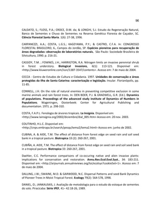 96

CALDATO, S.; FLOSS, P.A.; CROCE, D.M. da; & LONGHI, S.J. Estudo da Regeneração Natural,
Banco de Sementes e Chuva de Sementes na Reserva Genética Floresta de Caçador, SC.
Ciência Florestal Santa Maria. 1(6): 27-38, 1996.

CARPANEZZI, A.A.; COSTA, L.G.S.; KAGEYAMA, P.Y.; & CASTRO, C.F.A. In: CONGRESSO
FLORESTAL BRASILEIRO, 6., Campos do Jordão, SP. Espécies pioneiras para recuperação de
áreas degradadas: observação de laboratórios naturais. São Paulo: Sociedade Brasileira de
Silvicultura, 1990. p. 216-21.

CASSIDY, T.M. ; FOWNES, J.H.; HARRIGTON, R.A. Nitrogen limits an invasive perennial shrub
in forest understory. Biological Invasions, 6(1): 113-121. Disponível em:
<http://www.kluweronline.com/issn/1387-3547/contents>. Acesso em: 7 de maio de 2004.

CECCA - Centro de Estudos de Cultura e Cidadania. 1997. Unidades de conservação e áreas
protegidas da Ilha de Santa Catarina: caracterização e legislação. Insular. Florianópolis, pp.
11-85.

CONNELL, J.H. On the role of natural enemies in preventing competitive exclusion in some
marine animals and rain forest trees. In: DEN BOER, P.J. & GRADWELL, G.R. (Ed.). Dynamics
of populations. Proceedings of the advanced study institute of Dynamics of Numbers in
Populations. Wageningen, Oosterbeek: Center for Agricultural Publishing and
documentation. 1971. p. 298-310.

COSTA, F.A.P.L. Fenologia de árvores tropicais. La Insignia. Disponível em:
<http://www.lainsignia.org/2002/diciembre/dial_005.htm> Acesso em: 20 nov. 2003.

COUTINHO, H.L.C. Disponível em:
<http://cnps.embrapa.br/search/pesqs/tema2/tema2.html> Acesso em: junho de 2002.

CUBINA, A. & AIDE, T.M. The effect of distance from forest edge on seed rain and soil seed
bank in a tropical pasture. Biotropica 33 (2): 260-267, 2001.

CUBIÑA, A. AIDE, T.M. The effect of distance from forest edge on seed rain and soil seed bank
in a tropical pasture. Biotropica 33: 260-267, 2001.

Daehler, C.C. Performance comparisons of co-occuring native and alien invasive plants:
implications for conservation and restoration. Annu.Rev.Ecol.Evol.Syst., 34: 183-211.
Disponível em: <http://arjournals.annualreviews.org/loi/ecolsys?cookieSet=1>. Acesso em: 7
de maio de 2004.

DALLING, J.W.; SWAINE, M.D. & GARWOOD, N.C. Dispersal Patterns and seed Bank Dynamics
of Pioneer Trees in Moist Tropical Forest. Ecology 79(2): 564-578, 1998.

DANIEL, O.; JANKAUSKIS, J. Avaliação de metodologia para o estudo do estoque de sementes
do solo. Piracicaba: Série IPEF, 41– 42:18-26, 1989.
 