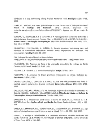 97

DENSLOW, J. S. Gap partitioning among Tropical Rainforest Trees. Biotropica 12(2): 47-55,
1980.

DUKES, J.S.; MOONEY, H.A. Does global change increase the success of biological invaders?
Trends     in   Ecology    and    Evolution,    14(4):   135-139.     Disponível     em:
<http://www.sciencedirect.com/science/journal/01695347>. Acesso em: 29 de maio de
2004.

DURIGAN, G., RODRIGUES, R.R. e SCHIAVINI, I. A Heterogeneidade Ambiental Definindo a
Metodologia de Amostragem da Floresta Ciliar. In: RODRIGUES, R.R. e LEITÃO-FILHO, H. (Ed.).
Matas Ciliares: Conservação e Recuperação. São Paulo: Universidade de São Paulo, 2000.
Cap. 10, p. 159-168.

EGUIARTE,L.E.; PEREZ-NASSER, N.; PIÑERO, D. Genetic structure, outcrossing rate and
heterosis in Astrocarium mexicanum (tropical palm): implications for evolution and
conservation. Heredity 69: 217-28, 1992.

ESA. Ecological Society of America. Disponível em:
<http://www.esa.org/education/edupdfs/invasion.pdf> Acesso em: 12 de junho de 2004.

FALKENBERG, D.B. Aspectos da flora e da vegetação secundária da restinga de Santa
Catarina, sul do Brasil. Ínsula (28): 1-30, 1999.

FIDALGO, O. & FIDALGO, M.E. Dicionário micológico. Rickya 2: 1-221, 1967.

FILGUEIRAS, T. S. Africanas no Brasil: gramíneas introduzidas da África. Cadernos de
Geociências, 5:57-63, 1989.

GALINDO-GONZÁLES, J., GUEVARA, S. & SOSA, V.J. Bat and Bird generated seed rains at
isolated trees in pastures in a tropical rainforest. Conservation Biology 14(6): 1693-1703,
2000.

GALLOTI, M.; PIZO, M.A.; MORELLATO, P.C. Fenologia, frugivoria e dispersão de sementes. In:
CULLEN, JÚNIOR L.; RUDRAN R.; VALLADARES-PÁDUA, C. Métodos de Estudo em Biologia da
Conservação e Manejo da Vida Silvestre. Curitiba: UFPR, 2003.

GARWOOD, N. C. Tropical soil seed banks: a review. In: LECK, M. A., PARKER, V. T. &
SIMPSON, R. A. (Ed.). Ecology of soil seed banks. San Diego: Academic Press, 1989. p. 149-
209.

GATSUK, L.E., SMIRNOVA, O.V., VORONTZOVA, L.I., ZAUGOLNOVA, L.B., ZHUKOVA, L.A. Age
states of plants of various growth forms: a review. J. Ecol. [S.l.]. n. 68: 675 – 696, 1980.

GILBERT, L.E. Ecological consequences of a coevolved mutualism between butterflies and
plants. In: Gilbert, L.E. & RAVEN, P.H. Coevolution of animals and plants. Austin: University
of Texas Press, 1975. p. 208 - 240.
 