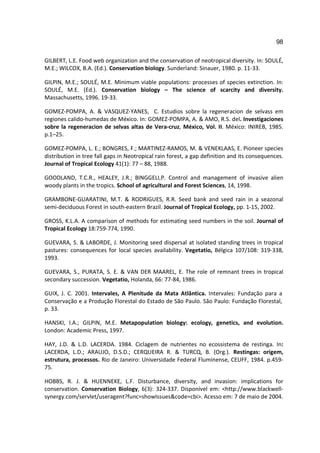 98

GILBERT, L.E. Food web organization and the conservation of neotropical diversity. In: SOULÉ,
M.E.; WILCOX, B.A. (Ed.). Conservation biology. Sunderland: Sinauer, 1980. p. 11-33.

GILPIN, M.E.; SOULÉ, M.E. Minimum viable populations: processes of species extinction. In:
SOULÉ, M.E. (Ed.). Conservation biology – The science of scarcity and diversity.
Massachusetts, 1996. 19-33.

GOMEZ-POMPA, A. & VASQUEZ-YANES, C. Estudios sobre la regeneracion de selvass em
regiones calido-humedas de México. In: GOMEZ-POMPA, A. & AMO, R.S. del. Investigaciones
sobre la regeneracion de selvas altas de Vera-cruz, México, Vol. II. México: INIREB, 1985.
p.1–25.

GOMEZ-POMPA, L. E.; BONGRES, F.; MARTINEZ-RAMOS, M. & VENEKLAAS, E. Pioneer species
distribution in tree fall gaps in Neotropical rain forest, a gap definition and its consequences.
Journal of Tropical Ecology 41(1): 77 – 88, 1988.

GOODLAND, T.C.R., HEALEY, J.R.; BINGGELI,P. Control and management of invasive alien
woody plants in the tropics. School of agricultural and Forest Sciences, 14, 1998.

GRAMBONE-GUARATINI, M.T. & RODRIGUES, R.R. Seed bank and seed rain in a seazonal
semi-deciduous Forest in south-eastern Brazil. Journal of Tropical Ecology, pp. 1-15, 2002.

GROSS, K.L.A. A comparison of methods for estimating seed numbers in the soil. Journal of
Tropical Ecology 18:759-774, 1990.

GUEVARA, S. & LABORDE, J. Monitoring seed dispersal at isolated standing trees in tropical
pastures: consequences for local species availability. Vegetatio, Bélgica 107/108: 319-338,
1993.

GUEVARA, S., PURATA, S. E. & VAN DER MAAREL, E. The role of remnant trees in tropical
secondary succession. Vegetatio, Holanda, 66: 77-84, 1986.

GUIX, J. C. 2001. Intervales, A Plenitude da Mata Atlântica. Intervales: Fundação para a
Conservação e a Produção Florestal do Estado de São Paulo. São Paulo: Fundação Florestal,
p. 33.

HANSKI, I.A.; GILPIN, M.E. Metapopulation biology: ecology, genetics, and evolution.
London: Academic Press, 1997.

HAY, J.D. & L.D. LACERDA. 1984. Ciclagem de nutrientes no ecossistema de restinga. In:
LACERDA, L.D.; ARAUJO, D.S.D.; CERQUEIRA R. & TURCQ, B. (Org.). Restingas: origem,
estrutura, processos. Rio de Janeiro: Universidade Federal Fluminense, CEUFF, 1984. p.459-
75.

HOBBS, R. J. & HUENNEKE, L.F. Disturbance, diversity, and invasion: implications for
conservation. Conservation Biology, 6(3): 324-337. Disponível em: <http://www.blackwell-
synergy.com/servlet/useragent?func=showIssues&code=cbi>. Acesso em: 7 de maio de 2004.
 
