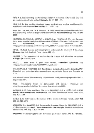 99

HOLL, K. D. Factors limiting rain forest regeneration in abandoned pasture: seed rain, seed
germination, microclimate, and soil. Biotropica 31: 229-242, 1999.

HOLL, K.D. Do bird perching structures elevate seed rain and seedling establishment in
abandoned tropical pasture? Rest. Ecology 6: 253-261, 1998.

HOLL, K.D., LOIK, M.E., LIN, E.H. & SAMUELS, I.A. Tropical montane forest restoration in Costa
Rica: Overcoming barriers to dispersal and establishment. Restoration Ecology 8(4): 339-349,
2000.

HOLMGREN, M.; AVILES, R.; SIERRALT, L.; SEGURA, A.M.; FUENTES, E.R. Why have European
herbs so successfully invaded the Chilean matorral? Effects of herbivory, soil nutrients, and
fire.        J.Arid.Environ.,         44:        197-211.           Disponível            em:
<http://www.sciencedirect.com/science/journal/01401963>. Acesso em: 7 de maio de 2004.

HOWE, H.F. Seed dispersal by fruit-eating birds and mamals. In: Murray, D. R. (Ed.). Seed
Dispersal. New York: Academic Press, 1986. p. 123-183.

HULBERT, S. The nonconcept of species diversity: a critic and alternative parameters.
Ecology 52(4): 577-586, 1971.

INGELS, C. 1992. Birds of prey assist farmers. Sustainable                 Agriculture   1(5).
<http://www.sarep.ucdavis.edu/NEWSLTR/v5n1/sa-6.htm>

IPEF. VIEIRA, I.G. & FERNANDES, G.D. Dormência de Sementes. Informativo Sementes, IPEF.
Disponível em: <http://www.ipef.br/especies/dormencia.html> Acesso em: fevereiro de
2002.

ISSG. Invasive Species Specialist Group. Disponível em: <http://www.issg.org> Acesso em: 13
de junho de 2004.

IUCN - International Union for Conservation and Nature.                     Disponível    em:
<http://jasper.stanford.edu/gisp> Acesso em: 4 de setembro de 2001.

JACOMINE, P.K.T. Solos sob Matas Ciliares. In: RODRIGUES, R.R. e LEITÃO-FILHO, H (Ed.).
Matas Ciliares: Conservação e Recuperação. São Paulo: Universidade de São Paulo, 2000.
Cap. 2, p. 27-32.

JANZEN, D. H. Herbivores and the number of tree species in Tropical Forests. Amer. Nat.
104: 501-528, 1970.

KAGEYAMA, P. e GANDARA, F.B. Recuperação de Áreas Ciliares. In: RODRIGUES, R.R. e
LEITÃO-FILHO, H (Ed.). Matas Ciliares: Conservação e Recuperação. São Paulo: Universidade
de São Paulo, 2000. Cap.15.2, p. 249-270.

KAGEYAMA, P. Y. Conservação “in situ” de recursos genéticos de plantas. IPEF 35: 7-37 1987.
 