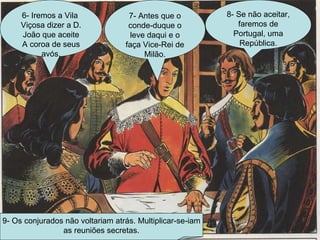 6- Iremos a Vila  Viçosa dizer a D. João que aceite A coroa de seus avós. 7- Antes que o conde-duque o leve daqui e o faça Vice-Rei de Milão. 8- Se não aceitar, faremos de Portugal, uma República. 9- Os conjurados não voltariam atrás. Multiplicar-se-iam as reuniões secretas. 