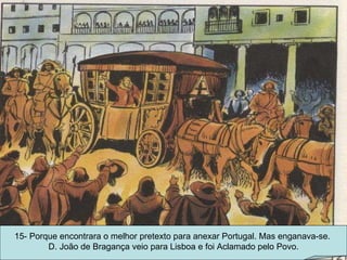 15- Porque encontrara o melhor pretexto para anexar Portugal. Mas enganava-se.  D. João de Bragança veio para Lisboa e foi Aclamado pelo Povo. 