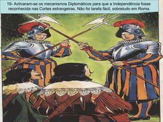 19- Activaram-se os mecanismos Diplomáticos para que a Independência fosse  reconhecida nas Cortes estrangeiras. Não foi tarefa fácil, sobretudo em Roma. 