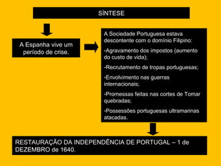 SÍNTESE A Espanha vive um período de crise. RESTAURAÇÃO DA INDEPENDÊNCIA DE PORTUGAL – 1 de DEZEMBRO de 1640. A Sociedade Portuguesa estava descontente com o domínio Filipino: Agravamento dos impostos (aumento do custo de vida); Recrutamento de tropas portuguesas; Envolvimento nas guerras internacionais; Promessas feitas nas cortes de Tomar quebradas; Possessões portuguesas ultramarinas atacadas. 