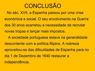 CONCLUSÃO No séc. XVII, a Espanha passou por uma crise económica e social. O seu envolvimento na Guerra dos 30 anos acarretou a necessidade de recrutar novas tropas e lançar mais impostos.  A sociedade portuguesa estava na generalidade descontente com a política filipina. A nobreza aproveitou-se das dificuldades de Espanha para no dia 1 de Dezembro de 1640 restaurar a independência. 