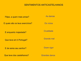 SENTIMENTOS ANTICASTELHANOS Filipe, a quem mais amas? As damas E quais são os teus exercícios? Os vícios E enquanto majestade? Crueldade Que teve em ti Portugal? Grande mal E de seres seu senhor? Gram rigor Que teve dos castelhanos? Grandes danos 