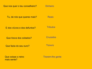 Que nos quer o teu conselheiro? Dinheiro Tu, de nós que queres mais? Reais E dos viúvos e dos defuntos? Tributos Que tirava dos coitados? Cruzados Que fazia do seu ouro? Tizouro Que coisas o reino mais sente? Tirarem-lhe gente 
