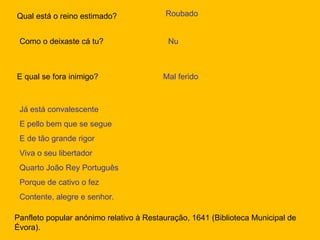 Qual está o reino estimado? Roubado Como o deixaste cá tu? Nu E qual se fora inimigo? Mal ferido Já está convalescente E pello bem que se segue E de tão grande rigor Viva o seu libertador Quarto João Rey Português Porque de cativo o fez Contente, alegre e senhor. Panfleto popular anónimo relativo à Restauração, 1641 (Biblioteca Municipal de Évora). 