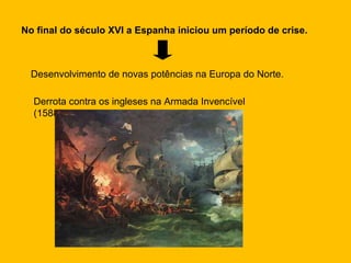 No final do século XVI a Espanha iniciou um período de crise. Desenvolvimento de novas potências na Europa do Norte. Derrota contra os ingleses na Armada Invencível (1588) 