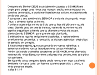 wwwministeriotempoderestauracao.blogspot.com O espírito do Senhor DEUS está sobre mim; porque o SENHOR me ungiu, para pregar boas novas aos mansos; enviou-me a restaurar os contritos de coração, a proclamar liberdade aos cativos, e a abertura de prisão aos presos; A apregoar o ano aceitável do SENHOR e o dia da vingança do nosso Deus; a consolar todos os tristes; A ordenar acerca dos tristes de Sião que se lhes dê glória em vez de cinza, óleo de gozo em vez de tristeza, vestes de louvor em vez de espírito angustiado; a fim de que se chamem árvores de justiça, plantações do SENHOR, para que ele seja glorificado. E edificarão os lugares antigamente assolados, e restaurarão os anteriormente destruídos, e renovarão as cidades assoladas, destruídas de geração em geração. E haverá estrangeiros, que apascentarão os vossos rebanhos; e estranhos serão os vossos lavradores e os vossos vinhateiros. Porém vós sereis chamados sacerdotes do SENHOR, e vos chamarão ministros de nosso Deus; comereis a riqueza dos gentios, e na sua glória vos gloriareis. Em lugar da vossa vergonha tereis dupla honra; e em lugar da afronta exultareis na vossa parte; por isso na sua terra possuirão o dobro, e terão perpétua alegria.  Isaías 61:1-7 