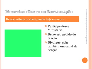 Participe desse Ministério. Deixe seu pedido de oração. Divulgue, seja também um canal de benção Deus continue te abençoando hoje e sempre. wwwministeriotempoderestauracao.blogspot.com 