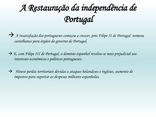 A Restauração da independência de Portugal    A insatisfação dos portugueses começou a crescer, pois Filipe II de Portugal  nomeou castelhanos para órgãos do governo de Portugal.     E, com Filipe III de Portugal, o domínio espanhol revelou-se mais prejudicial aos interesses económicos e políticos portugueses.    Houve perdas territoriais devidas a ataques holandeses e ingleses, aumento de impostos para suportar as despesas militares espanholas.  