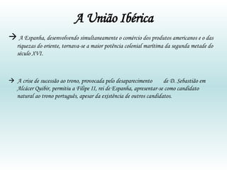 A União Ibérica    A Espanha, desenvolvendo simultaneamente o comércio dos produtos americanos e o das riquezas do oriente, tornava-se a maior potência colonial marítima da segunda metade do século XVI.     A crise de sucessão ao trono, provocada pelo desaparecimento  de D. Sebastião em Alcácer Quibir, permitiu a Filipe II, rei de Espanha, apresentar-se como candidato natural ao trono português, apesar da existência de outros candidatos. 