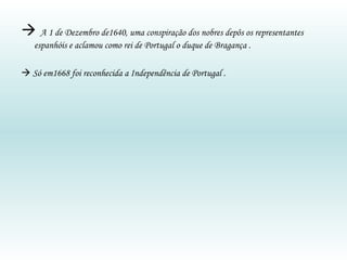    A 1 de Dezembro de1640, uma conspiração dos nobres depôs os representantes espanhóis e aclamou como rei de Portugal o duque de Bragança .    Só em1668 foi reconhecida a Independência de Portugal . 