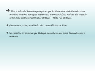   Face a indecisão das cortes portuguesas que decidiam sobre os destinos das coroa, invadiu o território português, submeteu os outros candidatos e obteve das cortes de tomar a sua aclamação como rei de Portugal – Filipe I de Portugal.    Consumou-se, assim, a união das duas coroas ibéricas em 1580.    No entanto o rei prometeu que Portugal mantinha os seus poros, liberdades, usos e costumes. 