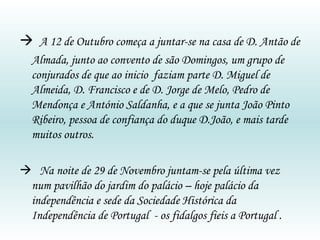    A 12 de Outubro começa a juntar-se na casa de D. Antão de Almada, junto ao convento de são Domingos, um grupo de conjurados de que ao inicio  faziam parte D. Miguel de Almeida, D. Francisco e de D. Jorge de Melo, Pedro de Mendonça e António Saldanha, e a que se junta João Pinto Ribeiro, pessoa de confiança do duque D.João, e mais tarde muitos outros.    Na noite de 29 de Novembro juntam-se pela última vez num pavilhão do jardim do palácio – hoje palácio da independência e sede da Sociedade Histórica da Independência de Portugal  - os fidalgos fieis a Portugal . 