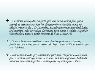   Entraram, embuçados e a furto, por uma porta secreta para que o segredo se mantivesse até ao fim do seu projecto. Decidiu-se que no sábado seguinte, dia 1 de Dezembro, quando soassem as nove badaladas, se dirigiriam todos ao Palácio da Ribeira para matar o traidor Miguel de Vasconcelos e tomar o poder em nome de el-rei D.João IV.    Os mais jovens mal podiam esperar. Muitos pediram a religiosos, familiares ou amigos, que rezassem pelo êxito da maravilhosa jornada que se avizinhava.    Levantaram-se cedo, prepararam-se e partiram , conforme o combinado para o Terreiro do Paço. Eram nove horas mal soou a primeira badalada, saltaram todos das respectivas carruagens e seguiram para o Paço. 