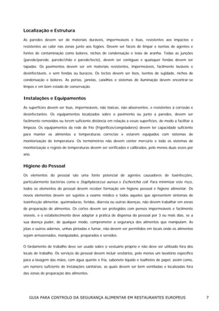 Localização e Estrutura
As paredes devem ser de materiais duráveis, impermeáveis e lisas, resistentes aos impactos e
resistentes ao calor nas zonas junto aos fogões. Devem ser fáceis de limpar e isentas de agentes e
fontes de contaminação como bolores, nichos de condensação e teias de aranha. Todas as junções
(parede/parede, parede/chão e parede/tecto), devem ser contíguas e quaisquer fendas devem ser
tapadas. Os pavimentos devem ser em materiais resistentes, impermeáveis, facilmente laváveis e
desinfectáveis, e sem fendas ou buracos. Os tectos devem ser lisos, isentos de sujidade, nichos de
condensação e bolores. As portas, janelas, caixilhos e sistemas de iluminação devem encontrar-se
limpos e em bom estado de conservação.

Instalações e Equipamentos
As superfícies devem ser lisas, impermeáveis, não tóxicas, não absorventes, e resistentes à corrosão e
desinfectantes. Os equipamentos localizados sobre o pavimento ou junto a paredes, devem ser
facilmente removidos ou terem suficiente distância em relação a essas superfícies, de modo a facilitar a
limpeza. Os equipamentos da rede de frio (frigoríficos/congeladores) devem ter capacidade suficiente
para manter os alimentos a temperaturas correctas e estarem equipados com sistemas de
monitorização de temperatura. Os termómetros não devem conter mercúrio e todo os sistemas de
monitorização e registo de temperaturas devem ser verificados e calibrados, pelo menos duas vezes por
ano.

Higiene do Pessoal
Os elementos do pessoal são uma fonte potencial de agentes causadores de toxinfecções,
particularmente bactérias como o Staphylococcus aureus e Escherichia coli. Para minimizar este risco,
todos os elementos do pessoal devem receber formação em higiene pessoal e higiene alimentar. Os
novos elementos devem ser sujeitos a exame médico e todos aqueles que apresentem sintomas de
toxinfecção alimentar, queimaduras, feridas, diarreia ou outras doenças, não devem trabalhar em zonas
de preparação de alimentos. Os cortes devem ser protegidos com pensos impermeáveis e facilmente
visíveis, e o estabelecimento deve adoptar a prática de dispensa do pessoal por 3 ou mais dias, se a
sua doença puder, de qualquer modo, comprometer a segurança dos alimentos que manipulam. As
jóias e outros adornos, unhas pintadas e fumar, não devem ser permitidos em locais onde os alimentos
sejam armazenados, manipulados, preparados e servidos.
O fardamento de trabalho deve ser usado sobre o vestuário próprio e não deve ser utilizado fora dos
locais de trabalho. Os serviços do pessoal devem incluir vestiários, pelo menos um lavatório específico
para a lavagem das mãos, com água quente e fria, sabonete líquido e toalhetes de papel, assim como,
um número suficiente de instalações sanitárias, as quais devem ser bem ventiladas e localizadas fora
das zonas de preparação dos alimentos.

GUIA PARA CONTROLO DA SEGURANÇA ALIMENTAR EM RESTAURANTES EUROPEUS

7

 
