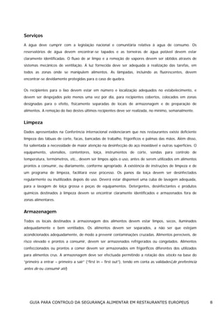Serviços
A água deve cumprir com a legislação nacional e comunitária relativa à agua de consumo. Os
reservatórios de água devem encontrar-se tapados e as torneiras de água potável devem estar
claramente identificadas. O fluxo de ar limpo e a remoção de vapores devem ser obtidos através de
sistemas mecânicos de ventilação. A luz fornecida deve ser adequada à realização das tarefas, em
todos as zonas onde se manipulem alimentos. As lâmpadas, incluindo as fluorescentes, devem
encontrar-se devidamente protegidas para o caso de quebra.
Os recipientes para o lixo devem estar em número e localização adequados no estabelecimento, e
devem ser despejados pelo menos uma vez por dia, para recipientes cobertos, colocados em zonas
designadas para o efeito, fisicamente separadas de locais de armazenagem e de preparação de
alimentos. A remoção do lixo destes últimos recipientes deve ser realizada, no mínimo, semanalmente.

Limpeza
Dados apresentados na Conferência internacional evidenciaram que nos restaurantes existe deficiente
limpeza das tábuas de corte, facas, bancadas de trabalho, frigoríficos e palmas das mãos. Além disso,
foi salientada a necessidade de maior atenção na desinfecção do aço inoxidável e outras superfícies. O
equipamento, utensílios, contentores, loiça, instrumentos de corte, sondas para controlo de
temperatura, termómetros, etc., devem ser limpos após o uso, antes de serem utilizados em alimentos
prontos a consumir, ou diariamente, conforme apropriado. A existência de instruções de limpeza e de
um programa de limpeza, facilitará esse processo. Os panos da loiça devem ser desinfectados
regularmente ou inutilizados depois do uso. Deverá estar disponível uma cuba de lavagem adequada,
para a lavagem de loiça grossa e peças de equipamentos. Detergentes, desinfectantes e produtos
químicos destinados à limpeza devem se encontrar claramente identificados e armazenados fora de
zonas alimentares.

Armazenagem
Todos os locais destinados à armazenagem dos alimentos devem estar limpos, secos, iluminados
adequadamente e bem ventilados. Os alimentos devem ser separados, a não ser que estejam
acondicionados adequadamente, de modo a prevenir contaminações cruzadas. Alimentos perecíveis, de
risco elevado e prontos a consumir, devem ser armazenados refrigerados ou congelados. Alimentos
confeccionados ou prontos a comer devem ser armazenados em frigoríficos diferentes dos utilizados
para alimentos crus. A armazenagem deve ser efectuada permitindo a rotação dos stocks na base do
“primeiro a entrar – primeiro a sair” (“first in – first out”), tendo em conta as validades(de preferência

antes de ou consumir até)

GUIA PARA CONTROLO DA SEGURANÇA ALIMENTAR EM RESTAURANTES EUROPEUS

8

 