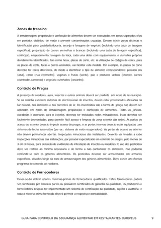 Zonas de trabalho
A armazenagem, preparação e confecção de alimentos devem ser executadas em zonas separadas e/ou
em períodos distintos, de modo a prevenir contaminações cruzadas. Devem existir zonas distintas e
identificadas para pastelaria/doçaria, arranjo e lavagem de vegetais (incluindo uma cuba de lavagem
específica), preparação de carnes vermelhas e brancas (incluindo uma cuba de lavagem específica),
confecção, empratamento, lavagem da loiça, cada uma delas com equipamentos e utensílios próprios
devidamente identificados, tais como facas, placas de corte, etc. A utilização de códigos de cores, para
as placas de corte, facas e outros utensílios, vai facilitar esta medida. Por exemplo, as placas de corte
deverão ter cores diferentes, de modo a identificar o tipo de alimento correspondente: pescado cru
(azul), carne crua (vermelho), vegetais e frutas (verde), pão e produtos lácteos (branco), carnes
cozinhadas (amarelo) e vegetais cozinhados (castanho).

Controlo de Pragas
A presença de roedores, aves, insectos e outros animais deverá ser proibida em locais de restauração.
Se na cozinha existirem sistemas de electrocussão de insectos, devem estar posicionados afastados da
luz natural, dos alimentos e das correntes de ar. Os insecticidas sob a forma de sprays não devem ser
utilizados em zonas de armazenagem, preparação e confecção de alimentos. Todas as janelas,
clarabóias e aberturas para o exterior, deverão ter instaladas redes mosquiteiras. Estas deverão ser
facilmente desmontadas, para permitir fácil acesso e limpeza da zona exterior das redes. As portas de
acesso ao exterior deverão impedir acesso de pragas, e as portas internas deverão estar equipadas com
sistemas de fecho automático (por ex.: sistema de mola recuperadora). As portas de acesso ao exterior
não devem permanecer abertas. Inspecções minuciosas das instalações, Deverão ser levadas a cabo
inspecções minuciosas das instalações, por pessoal especializado em controlo de pragas, pelo menos de
3 em 3 meses, para detecção de evidências de infestação de insectos ou roedores. O uso dos pesticidas
deve ser restrito ao mínimo necessário e de forma a não contaminar os alimentos, não podendo
confundir-se com os géneros alimentícios. Os pesticidas deverão ser armazenados em armários
específicos, situados longe da zona de armazenagem dos géneros alimentícios. Deve existir um efectivo
programa de controlo de roedores.

Controlo de Fornecedores
Dever-se-ão utilizar apenas matérias-primas de fornecedores qualificados. Estes fornecedores podem
ser certificados por terceiras partes ou possuírem certificados de garantia da qualidade. Os produtores e
fornecedores deverão ter implementado um sistema de certificação da qualidade, sujeito a auditoria, e
toda a matéria-prima fornecida deverá permitir a respectiva rastreabilidade.

GUIA PARA CONTROLO DA SEGURANÇA ALIMENTAR EM RESTAURANTES EUROPEUS

9

 