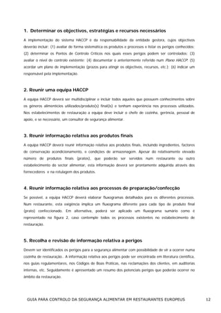 1. Determinar os objectivos, estratégias e recursos necessários
A implementação do sistema HACCP é da responsabilidade da entidade gestora, cujos objectivos
deverão incluir: (1) avaliar de forma sistemática os produtos e processos e listar os perigos conhecidos;
(2) determinar os Pontos de Controlo Críticos nos quais esses perigos podem ser controlados; (3)
avaliar o nível de controlo existente; (4) documentar o anteriormente referido num Plano HACCP; (5)
acordar um plano de implementação (prazos para atingir os objectivos, recursos, etc.); (6) indicar um
responsável pela implementação.

2. Reunir uma equipa HACCP
A equipa HACCP deverá ser multidisciplinar e incluir todos aqueles que possuem conhecimentos sobre
os géneros alimentícios utilizados/produto(s) final(is) e tenham experiência nos processos utilizados.
Nos estabelecimentos de restauração a equipa deve incluir o chefe de cozinha, gerência, pessoal de
apoio, e se necessário, um consultor de segurança alimentar.

3. Reunir informação relativa aos produtos finais
A equipa HACCP deverá reunir informação relativa aos produtos finais, incluindo ingredientes, factores
de conservação acondicionamento, e condições de armazenagem. Apesar do relativamente elevado
número de produtos finais (pratos), que poderão ser servidos num restaurante ou outro
estabelecimento do sector alimentar, esta informação deverá ser prontamente adquirida através dos
fornecedores e na rotulagem dos produtos.

4. Reunir informação relativa aos processos de preparação/confecção
Se possível, a equipa HACCP deverá elaborar fluxogramas detalhados para os diferentes processos.
Num restaurante, esta exigência implica um fluxograma diferente para cada tipo de produto final
(prato) confeccionado. Em alternativa, poderá ser aplicado um fluxograma sumário como é
representado na figura 2, caso contemple todos os processos existentes no estabelecimento de
restauração.

5. Recolha e revisão de informação relativa a perigos
Devem ser identificados os perigos para a segurança alimentar com possibilidade de vir a ocorrer numa
cozinha de restauração.. A informação relativa aos perigos pode ser encontrada em literatura científica,
nos guias regulamentares, nos Códigos de Boas Práticas, nas reclamações dos clientes, em auditorias
internas, etc. Seguidamente é apresentado um resumo dos potenciais perigos que poderão ocorrer no
âmbito da restauração.

GUIA PARA CONTROLO DA SEGURANÇA ALIMENTAR EM RESTAURANTES EUROPEUS

12

 