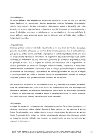 Perigos Biológicos
Os perigos biológicos são principalmente as bactérias patogénicas, embora os vírus e os parasitas
devam igualmente ser considerados. Bactérias patogénicas, incluindo Salmonella, Campylobacter,

Listeria monocytogenes, Yersinia enterocolitica, Staphylococus aureus e Escherichia coli, estão
presentes no ambiente das cozinhas de restauração e têm sido detectadas em alimentos prontos a
comer. O Clostridium perfringens e o Bacillus cereus merecem igualmente referência, pelo facto de
ambos poderem causar problemas graves, caso os alimentos após confecção sejam mantidos a
temperaturas incorrectas.

Perigos Químicos
Resíduos químicos podem ser detectados nos alimentos e nos seus locais de trabalho. Os resíduos
presentes nas matérias-primas não são possíveis de serem removidos nesta fase da cadeia alimentar,
pelo que o seu controlo assenta, sobretudo, em programas de controlo na produção primária e/ou fases
de processamento anteriores ao fornecimento. Os responsáveis dos estabelecimentos devem solicitar
certificados de conformidade aos seus fornecedores, garantindo que a utilização de produtos químicos
na produção de carne, fruta e vegetais, foi correcta, em concordância com os regulamentos. Os
resíduos provenientes do material de embalagem podem ser evitados, exigindo que os fornecedores
utilizem materiais recomendados e verificando no acto da recepção que as embalagens ou contentores
se encontram em boas condições. A contaminação dos alimentos por resíduos dos produtos de limpeza
e desinfecção usados na cozinha é prevenida, através do armazenamento e métodos de aplicação
adequados, processos estes que são controlados no âmbito dos pré-requisitos.

Nos últimos anos, tem-se verificado um aumento constante de graves reacções a alimentos alergénicos,
como por exemplo amendoins e outros frutos secos. Cada estabelecimento deve estar atento à provável
presença de substâncias alergénicas nas matérias-primas e estas devem ser armazenadas, preparadas
e expostas em áreas separadas, de modo a prevenir a contaminação cruzada. Os clientes devem ser
informados de provável presença, mesmo vestigial, destas substâncias.

Perigos Físicos
A maioria das queixas em restaurantes estão relacionadas com perigos físicos. Objectos estranhos nos
alimentos, como metais, vidros, plásticos, lâminas de facas, cabelos, etc., são exemplos de perigos
físicos. Os pré-requisitos numa cozinha, deverão prevenir a contaminação dos alimentos, por perigos
físicos. A prevenção destes perigos nas matérias-primas assenta, sobretudo, nos sistemas de controlo
de segurança alimentar utilizados nas operações de abastecimento, ou seja nos processos que
envolvem os fornecedores.

GUIA PARA CONTROLO DA SEGURANÇA ALIMENTAR EM RESTAURANTES EUROPEUS

13

 