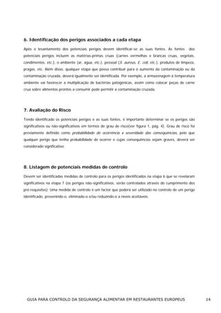 6. Identificação dos perigos associados a cada etapa
Após o levantamento dos potenciais perigos devem identificar-se as suas fontes. As fontes

dos

potenciais perigos incluem as matérias-primas cruas (carnes vermelhas e brancas cruas, vegetais,
condimentos, etc.), o ambiente (ar, água, etc.), pessoal (S. aureus, E. coli, etc.), produtos de limpeza,
pragas, etc. Além disso, qualquer etapa que possa contribuir para o aumento da contaminação ou da
contaminação cruzada, deverá igualmente ser identificada. Por exemplo, a armazenagem à temperatura
ambiente vai favorecer a multiplicação de bactérias patogénicas, assim como colocar peças de carne
crua sobre alimentos prontos a consumir pode permitir a contaminação cruzada.

7. Avaliação do Risco
Tendo identificado os potenciais perigos e as suas fontes, é importante determinar se os perigos são
significativos ou não-significativos em termos de grau de risco(ver figura 1, pág. 4). Grau de risco foi
previamente definido como probabilidade de ocorrência x severidade das consequências, pelo que
qualquer perigo que tenha probabilidade de ocorrer e cujas consequências sejam graves, deverá ser
considerado significativo.

8. Listagem de potenciais medidas de controlo
Devem ser identificadas medidas de controlo para os perigos identificados na etapa 6 que se revelaram
significativos na etapa 7 (os perigos não-significativos, serão controlados através do cumprimento dos
pré-requisitos). Uma medida de controlo é um factor que poderá ser utilizado no controlo de um perigo
identificado, prevenindo-o, eliminado-o e/ou reduzindo-o a níveis aceitáveis.

GUIA PARA CONTROLO DA SEGURANÇA ALIMENTAR EM RESTAURANTES EUROPEUS

14

 