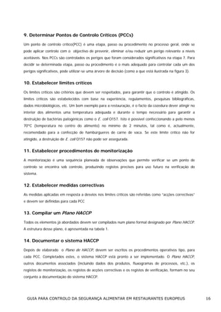 9. Determinar Pontos de Controlo Críticos (PCCs)
Um ponto de controlo crítico(PCC) é uma etapa, passo ou procedimento no processo geral, onde se
pode aplicar controlo com o objectivo de prevenir, eliminar e/ou reduzir um perigo relevante a níveis
aceitáveis. Nos PCCs são controlados os perigos que foram considerados significativos na etapa 7. Para
decidir se determinada etapa, passo ou procedimento é o mais adequado para controlar cada um dos
perigos significativos, pode utilizar-se uma árvore de decisão (como a que está ilustrada na figura 3).

10. Estabelecer limites críticos
Os limites críticos são critérios que devem ser respeitados, para garantir que o controlo é atingido. Os
limites críticos são estabelecidos com base na experiência, regulamentos, pesquisas bibliográficas,
dados microbiológicos, etc. Um bom exemplo para a restauração, é o facto da cozedura dever atingir no
interior dos alimentos uma temperatura adequada e durante o tempo necessário para garantir a
destruição de bactérias patogénicas como o E. coli O157. Isto é possível confeccionando a pelo menos
70ºC (temperatura no centro do alimento) no mínimo de 2 minutos, tal como é, actualmente,
recomendado para a confecção de hambúrgueres de carne de vaca. Se este limite crítico não for
atingido, a destruição de E. coli O157 não pode ser assegurada.

11. Estabelecer procedimentos de monitorização
A monitorização é uma sequência planeada de observações que permite verificar se um ponto de
controlo se encontra sob controlo, produzindo registos precisos para uso futuro na verificação do
sistema.

12. Estabelecer medidas correctivas
As medidas aplicadas em resposta a desvios nos limites críticos são referidas como “acções correctivas”
e devem ser definidas para cada PCC

13. Compilar um Plano HACCP
Todos os elementos já abordados devem ser compilados num plano formal designado por Plano HACCP.
A estrutura desse plano, é apresentada na tabela 1.

14. Documentar o sistema HACCP
Depois de elaborado o Plano de HACCP, devem ser escritos os procedimentos operativos tipo, para
cada PCC. Completados estes, o sistema HACCP está pronto a ser implementado. O Plano HACCP,
outros documentos associados (incluindo dados dos produtos, fluxogramas de processos, etc.), os
registos de monitorização, os registos de acções correctivas e os registos de verificação, formam no seu
conjunto a documentação do sistema HACCP.

GUIA PARA CONTROLO DA SEGURANÇA ALIMENTAR EM RESTAURANTES EUROPEUS

16

 
