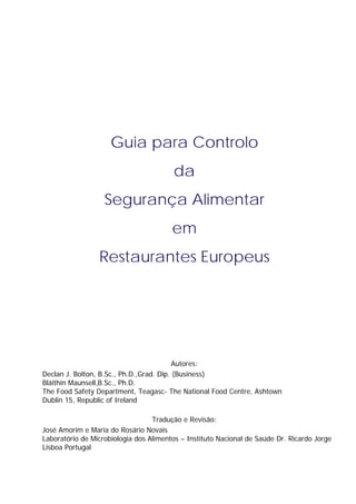 Guia para Controlo
da
Segurança Alimentar
em
Restaurantes Europeus

Autores:
Declan J. Bolton, B.Sc., Ph.D.,Grad. Dip. (Business)
Bláithín Maunsell,B.Sc., Ph.D.
The Food Safety Department, Teagasc- The National Food Centre, Ashtown
Dublin 15, Republic of Ireland
Tradução e Revisão:
José Amorim e Maria do Rosário Novais
Laboratório de Microbiologia dos Alimentos – Instituto Nacional de Saúde Dr. Ricardo Jorge
Lisboa Portugal

 