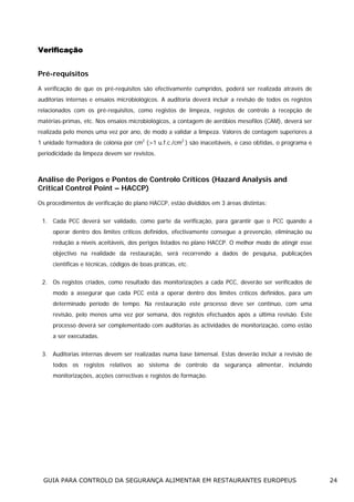 Verificação
Pré-requisitos
A verificação de que os pré-requisitos são efectivamente cumpridos, poderá ser realizada através de
auditorias internas e ensaios microbiológicos. A auditoria deverá incluir a revisão de todos os registos
relacionados com os pré-requisitos, como registos de limpeza, registos de controlo à recepção de
matérias-primas, etc. Nos ensaios microbiológicos, a contagem de aeróbios mesofilos (CAM), deverá ser
realizada pelo menos uma vez por ano, de modo a validar a limpeza. Valores de contagem superiores a
1 unidade formadora de colónia por cm2 (>1 u.f.c./cm2 ) são inaceitáveis, e caso obtidas, o programa e
periodicidade da limpeza devem ser revistos.

Análise de Perigos e Pontos de Controlo Críticos (Hazard Analysis and
Critical Control Point – HACCP)
Os procedimentos de verificação do plano HACCP, estão divididos em 3 áreas distintas:
1. Cada PCC deverá ser validado, como parte da verificação, para garantir que o PCC quando a
operar dentro dos limites críticos definidos, efectivamente consegue a prevenção, eliminação ou
redução a níveis aceitáveis, dos perigos listados no plano HACCP. O melhor modo de atingir esse
objectivo na realidade da restauração, será recorrendo a dados de pesquisa, publicações
científicas e técnicas, códigos de boas práticas, etc.
2. Os registos criados, como resultado das monitorizações a cada PCC, deverão ser verificados de
modo a assegurar que cada PCC está a operar dentro dos limites críticos definidos, para um
determinado período de tempo. Na restauração este processo deve ser contínuo, com uma
revisão, pelo menos uma vez por semana, dos registos efectuados após a última revisão. Este
processo deverá ser complementado com auditorias às actividades de monitorização, como estão
a ser executadas.
3. Auditorias internas devem ser realizadas numa base bimensal. Estas deverão incluir a revisão de
todos os registos relativos ao sistema de controlo da segurança alimentar, incluindo
monitorizações, acções correctivas e registos de formação.

GUIA PARA CONTROLO DA SEGURANÇA ALIMENTAR EM RESTAURANTES EUROPEUS

24

 