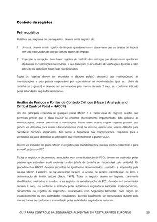 Controlo de registos
Pré-requisitos
Relativos ao programa de pré-requisitos, devem existir registos de:
1. Limpeza: devem existir registos de limpeza que demonstrem claramente que as tarefas de limpeza
têm sido executadas de acordo com os planos de limpeza.
2. Inspecção à recepção: deve haver registos de controlo das entregas que demonstrem que foram
efectuadas as verificações necessárias e que forneçam os resultados de verificações levadas a cabo
antes de os alimentos terem sido recepcionados.
Todos os registos devem ser assinados e datados pela(s) pessoa(s) que realizou(aram) as
monitorizações e pela pessoa responsável por supervisionar as monitorizações (por ex.: chefe da
cozinha ou o gestor) e deverão ser conservados pelo menos durante 2 anos, ou conforme indicado
pelas autoridades reguladoras nacionais.

Análise de Perigos e Pontos de Controlo Críticos (Hazard Analysis and
Critical Control Point – HACCP)
Um dos principais requisitos de qualquer plano HACCP é a conservação de registos exactos que
permitam provar que o plano HACCP se encontra efectivamente implementado. Isto aplica-se às
monitorizações, acções correctivas e verificações. Todas estas etapas exigem registos precisos que
podem ser utilizados para avaliar o funcionamento eficaz do sistema, assim como, serem utilizados para
corroborar decisões importantes, tais como a frequência das monitorizações, requisitos para a
verificação ou para identificar as alterações que visem melhorar o plano HACCP.
Devem ser incluídos no plano HACCP os registos para monitorizações, para as acções correctivas e para
as verificações nos PCC.
Todos os registos e documentos, associados com a monitorização de PCCs, devem ser assinados pelas
pessoas que executam essas mesmas tarefas (chefe de cozinha ou responsável pela unidade). Os
procedimentos HACCP deverão encontrar-se igualmente documentados, assinados e arquivados pela
equipa HACCP. Exemplos de documentação incluem, a análise de perigos, identificação de PCCs e
determinação de limites críticos (Anon, 1997). Todos os registos devem ser legíveis, claramente
identificados, assinados e datados, e os registos de monitorização de PCC, deverão ser conservados
durante 2 anos, ou conforme o indicado pelas autoridades reguladoras nacionais. Correspondência,
documentos ou registos de inspecções, relacionados com Segurança Alimentar, com origem no
estabelecimento ou nas autoridades reguladoras, deverão igualmente ser conservados durante pelo
menos 3 anos ou conforme o aconselhado pelas autoridades reguladoras nacionais.

GUIA PARA CONTROLO DA SEGURANÇA ALIMENTAR EM RESTAURANTES EUROPEUS

25

 
