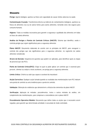 Glossário
Perigo: Agente biológico, químico ou físico com capacidade de causar efeitos adversos na saúde.
Contaminação Cruzada: Transferência directa ou indirecta de contaminantes biológicos, químicos ou
físicos de alimentos crus ou de outras fontes para outros alimentos, tornando estes não seguros para
consumo humano.
Higiene: Todas as medidas necessárias para garantir a segurança e qualidade dos alimentos em todas
as fases da cadeia alimentar.
Análise de Perigos e Pontos de Controlo Críticos (HACCP): Sistema que identifica, avalia e
controla perigos que sejam significativos para a segurança alimentar.
Plano HACCP: Documento elaborado de acordo com os princípios do HACCP, para assegurar o
controlo dos perigos que são significativos para a segurança alimentar, no segmento da cadeia
alimentar considerado.
Árvore de Decisão: Sequência de questões que podem ser aplicadas, para identificar quais as etapas
do processo que são PCCs.
Ponto de Controlo Crítico(PCC): Etapa na qual se pode aplicar um controlo que é essencial para
prevenir, eliminar ou reduzir a níveis aceitáveis, um perigo para a segurança alimentar.
Limite Crítico: Critério ou valor que separa o aceitável do inaceitável.
Acção Correctiva: Qualquer acção tomada quando os resultados das monitorizações num PCC indicam
uma perda de controlo ou uma tendência para a perda de controlo.
Validação: Obtenção de evidências que demonstrem a eficácia dos elementos do plano HACCP.
Verificação: Aplicação de métodos. procedimentos, testes e outros métodos de análise, em
complemento das monitorizações, para comprovar a concordância com o plano HACCP.
Procedimento Operativo Modelo: Documento que define todas as acções que é necessário serem
seguidas, para garantir que determinada actividade é executada de modo controlado.

GUIA PARA CONTROLO DA SEGURANÇA ALIMENTAR EM RESTAURANTES EUROPEUS

26

 