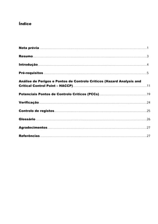 Índice

Nota prévia ..............................................................................................................1
Resumo.....................................................................................................................3
Introdução................................................................................................................4
Pré-requisitos ..........................................................................................................5
Análise de Perigos e Pontos de Controlo Críticos (Hazard Analysis and
Critical Control Point – HACCP)............................................................................11
Potenciais Pontos de Controlo Críticos (PCCs).................................................19
Verificação...............................................................................................................24
Controlo de registos...............................................................................................25
Glossário ..................................................................................................................26
Agradecimentos......................................................................................................27
Referências..............................................................................................................27

 