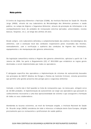 Nota prévia

O Ce nt ro de S e gu ra nça A l im en tar e Nu t ri ção ( CS AN), d o I n s t it u t o N a c io n a l d e S a ú de D r . R ic a r do
J o r ge ( I NSA ) , a t ra vés do s e u L a bor a t ó r io d e M ic rob i ol og ia dos A l im en tos p ro mo ve a sa ú de
p ú b l ica , n o c a mp o da H i gi en e e S e gu ra nça A l i me nta r, a tra vé s da p r esta ção d e i n for maç ões e de
a co mpa n ha m e nt o lo cal , de un i da d e s de r e s t a u ra ção co le ct i va ( pr i va das , u ni v e rsi da de s , e s co las
b ás icas , hos p ita is, e tc. ), ao lo n go dos ú lt i mos 20 a nos.

Des de s empr e, es te La bo rat ór io de fe n de u a c om ple men ta r idade das a ná lis es mi c ro bio ló gicas dos
a l im en tos, co m a av a lia ção loc al das con di ções res po nsáv e is pe los resu l ta dos das m esma s,
n om ea dame nt e, com a ve r i fi ca ção e aud i to r ia das con d i ções de h ig ie ne das in sta la ções ,
e q u ipa me n t o s e d e ma n i p u laç ã o d o s gé n e ros a li me n t í c io s .

D a le gis la ção co mu n itá r ia r e lat i va à hi g ie ne d os gé ne ros a l im en t íc io s, ap l i cáv e l a par t ir d e 1 d e
J a ne i ro de 2 0 0 6, fa z p a rt e o R e g u lam e n t o ( CE ) n º 8 5 2/ 2 00 4 q u e e s t a bel e ce a s reg r a s ge ra is
d es ti na das a se re m imp l e me nta das po r to dos os o pe rad o res.

É o b ri ga ção es p ec í fi ca dos o pe ra do res a im p l em en taç ão d e sis te mas de au to con t ro lo b asea dos
n os pri n cí pi os do HA CCP ( Aná l ise de Pe r igos e Pon tos de Con tro lo Cr ít ico s) , s ist ema pr e ve nt iv o
q u e p e r m ite u m a ges t ã o p ro a c t iva dos p e ri gos pa ra a s e g ur a n ça a l i m e n t a r .

C o nt udo , a ta re fa n ão é f ác i l q ua n do s e t ra ta d e res ta ur an tes qu e, n o nosso pa ís, a t in g em ce rca
d e 3 0. 0 0 0 u n i da des . A i m p le me n t a ção do a ut o co nt rolo va i e x ig i r a o s o pe ra d o re s q ue p o s s uam o s
c on he c im en tos ne cessá r ios a um a b oa ope ra c iona l i da de do s iste ma e q ue ass eg u re m a fo rma ção
d e to dos os se us co lab o ra dor es.

A te n de n do às la cu nas ex ist en tes, ao n í ve l da fo rma ção ex i gida, o I nst it uto Nac io na l de Saú de
D r . R ica r do J o r ge ( I NS A ) co ns i de ro u de t o d o o i nt er es s e a t ra d uç ã o des te G u ia Eu ro pe u, d i ri g i do
p r ec isa me nt e pa ra os r es tau ra ntes e p ro fi ss io nais de sa ú de pú blic a.

GUIA PARA CONTROLO DA SEGURANÇA ALIMENTAR EM RESTAURANTES EUROPEUS

1

 