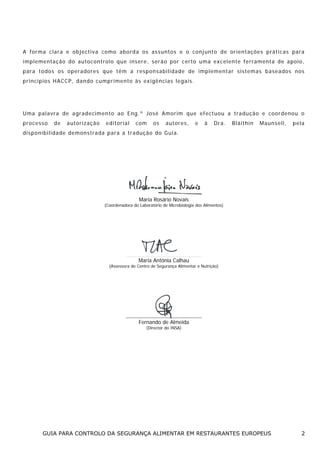 A fo r ma c la ra e o b jec t iv a co mo a bo rd a o s ass un tos e o con j unt o d e o r ien ta ções p rá ti cas pa ra
i m p le me nta ção do a ut o co nt ro lo q u e ins e re, s er ã o po r c e rto u ma e x c el en te fe r ra me nta d e a po io ,
p a ra t o dos o s o pe ra do re s q ue t ê m a res po ns a bi l i da de de i mp l e m e nt a r s is t e m a s bas e a do s nos
p r i nc í pios H A CC P, dan d o cu mp rime nto às ex i gê nc ias le ga is.

U ma pa la vr a d e a g rad e ci m en to ao E ng. º Jos é Amo r im q u e e fec t uou a t ra d ução e coo r de no u o
processo

de

autoriza ção

edito r ia l

co m

os

autores,

e

à

Dra.

Bláithín

M aunsell,

pela

d i s p o n i bi l i da de de mo nst ra da pa ra a t ra du çã o d o G u ia.

Maria Rosário Novais

(Coordenadora do Laboratório de Microbiologia dos Alimentos)

Maria Antónia Calhau
(Assessora do Centro de Segurança Alimentar e Nutrição)

Fernando de Almeida
(Director do INSA)

GUIA PARA CONTROLO DA SEGURANÇA ALIMENTAR EM RESTAURANTES EUROPEUS

2

 