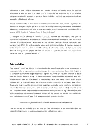 alimentícios e pela Directiva 89/397/CEE do Conselho, relativa ao controlo oficial de produtos
alimentares. A Directiva 93/43/CEE exige que os operadores das empresas do sector alimentar
manipulem os alimentos seguindo as regras de higiene definidas e em locais que possuam as condições
adequadas estabelecidas, pelo que:

“devem identificar todas as fases das suas actividades determinantes para garantir a segurança dos
alimentos e velar pela criação, aplicação, actualização e cumprimento de procedimentos de segurança
adequados, com base nos princípios a seguir enunciados, que foram utilizados para desenvolver o
sistema HACCP (Análise de Perigos e Pontos de Controlo Críticos)”
Os princípios HACCP referidos na Directiva 93/43/CEE provaram ser um desafio, tanto para os
responsáveis das empresas de restauração como para os organismos reguladores, uma vez que os
relatórios do Serviço Alimentar e Veterinário (SAV) da Comissão Europeia (European Commission Food
and Veterinary Office) têm vindo a reportar baixos níveis de implementação e de coacção. Contudo, a
União Europeia mantém-se fiel ao HACCP. Futuros Regulamentos relativos à higiene, tal como
delineado no Regulamento (CE) Nº 178/2002 em matéria de Legislação Alimentar Geral, seguramente
irão incluir todos os 7 princípios do HACCP.

Pré-requisitos
Para prevenir, reduzir ou eliminar a contaminação dos alimentos durante a sua armazenagem e
preparação, todos os aspectos inerentes à restauração devem ser controlados. O controlo é atingido se
se cumprirem os Programas de pré-requisitos e o plano HACCP. Os pré-requisitos fornecem as bases
para uma efectiva aplicação do HACCP, pelo que devem ser operacionalizados previamente. Após isso,
o plano HACCP pode ser desenvolvido e implementado. Nesta fase existe, muitas vezes, alguma
confusão sobre se os perigos devem ser controlados pelos pré-requisitos, ou através do plano HACCP.
Regra geral, os pré-requisitos devem controlar os perigos associados com a envolvente à unidade de
restauração (localização e estruturas, serviços, pessoal, instalações e equipamentos), enquanto que o
HACCP deverá controlar perigos associados directamente com o processo, ou seja com as etapas pelas
quais os alimentos passam (armazenagem e preparação) que revelem um grau de risco significativo,
após avaliação do mesmo. (Figura 1). O grau de risco pode ser assim definido:

Grau de risco = probabilidade de ocorrência x severidade das consequências
Para um perigo ser avaliado com um grau de risco significativo, a sua ocorrência deve ser
razoavelmente provável e as consequências devem ser relativamente graves.

GUIA PARA CONTROLO DA SEGURANÇA ALIMENTAR EM RESTAURANTES EUROPEUS

5

 