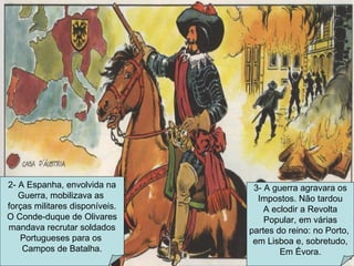2- A Espanha, envolvida na Guerra, mobilizava as  forças militares disponíveis. O Conde-duque de Olivares mandava recrutar soldados Portugueses para os  Campos de Batalha. 3- A guerra agravara os Impostos. Não tardou A eclodir a Revolta Popular, em várias partes do reino: no Porto,  em Lisboa e, sobretudo, Em Évora. 