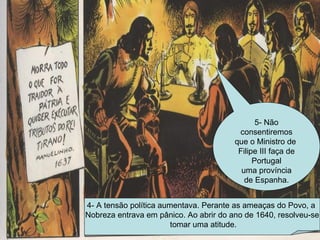 4- A tensão política aumentava. Perante as ameaças do Povo, a  Nobreza entrava em pânico. Ao abrir do ano de 1640, resolveu-se tomar uma atitude. 5- Não consentiremos que o Ministro de  Filipe III faça de Portugal uma província de Espanha. 